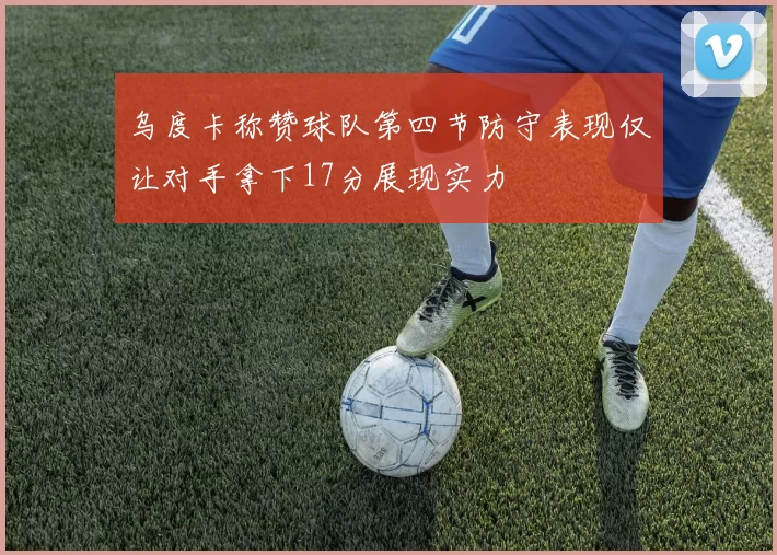 乌度卡称赞球队第四节防守表现仅让对手拿下17分展现实力